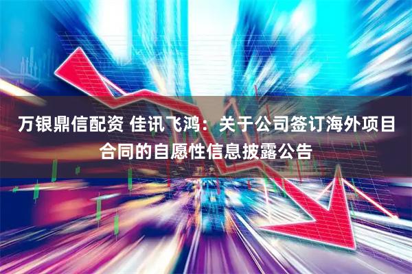 万银鼎信配资 佳讯飞鸿：关于公司签订海外项目合同的自愿性信息披露公告