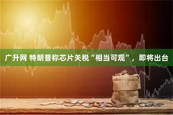 广升网 特朗普称芯片关税“相当可观”，即将出台