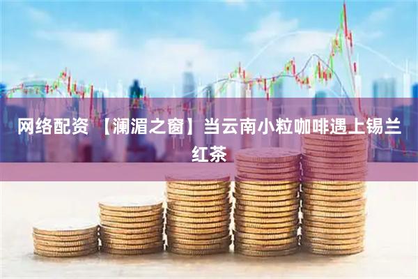 网络配资 【澜湄之窗】当云南小粒咖啡遇上锡兰红茶