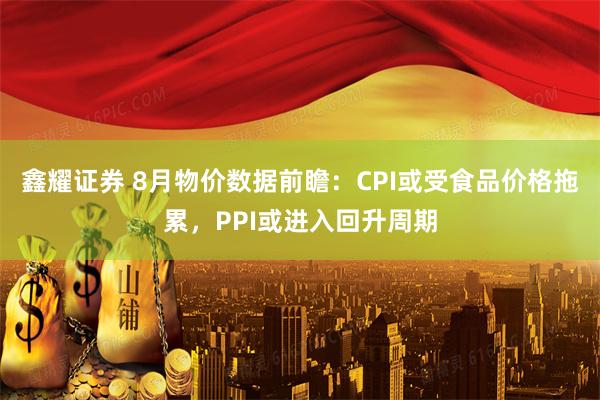 鑫耀证券 8月物价数据前瞻：CPI或受食品价格拖累，PPI或进入回升周期
