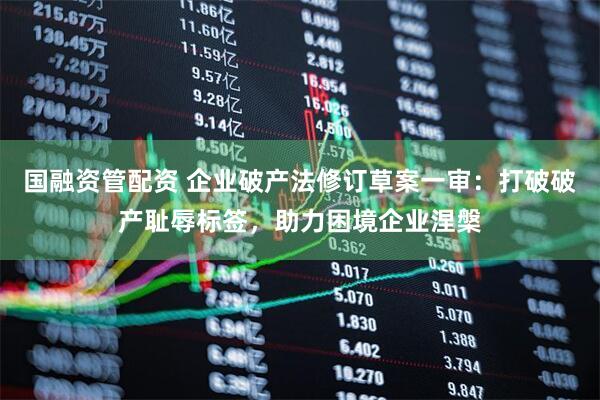 国融资管配资 企业破产法修订草案一审：打破破产耻辱标签，助力困境企业涅槃