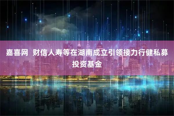 嘉喜网  财信人寿等在湖南成立引领接力行健私募投资基金