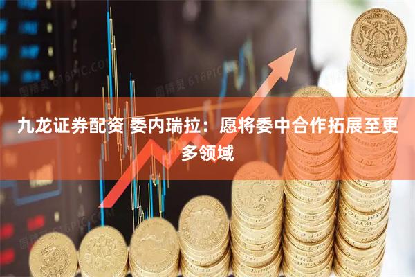 九龙证券配资 委内瑞拉：愿将委中合作拓展至更多领域