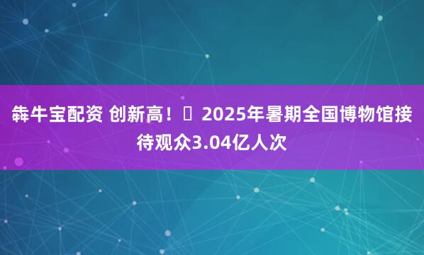 犇牛宝配资 创新高！​2025年暑期全国博物馆接待观众3.04亿人次