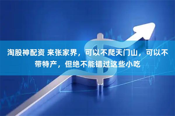 淘股神配资 来张家界，可以不爬天门山，可以不带特产，但绝不能错过这些小吃