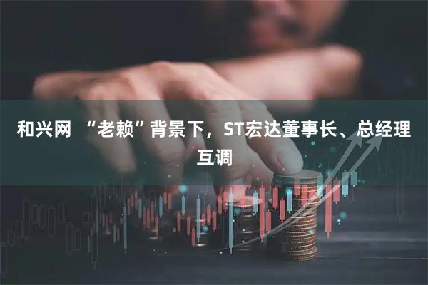 和兴网  “老赖”背景下，ST宏达董事长、总经理互调