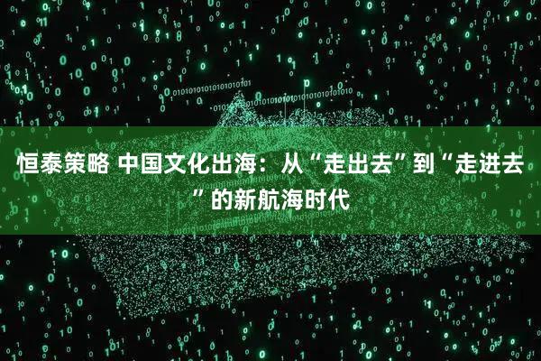 恒泰策略 中国文化出海：从“走出去”到“走进去”的新航海时代