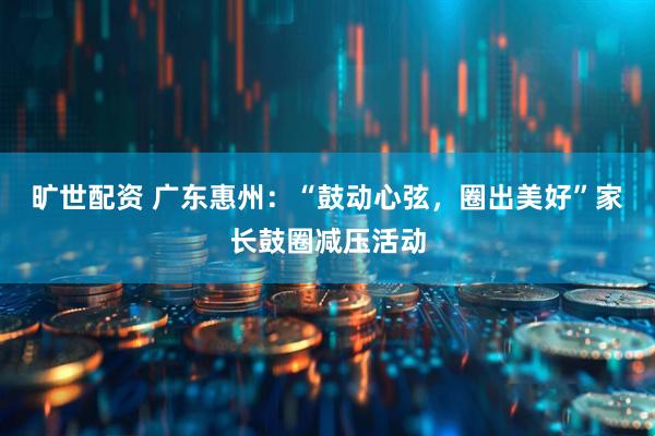 旷世配资 广东惠州：“鼓动心弦，圈出美好”家长鼓圈减压活动