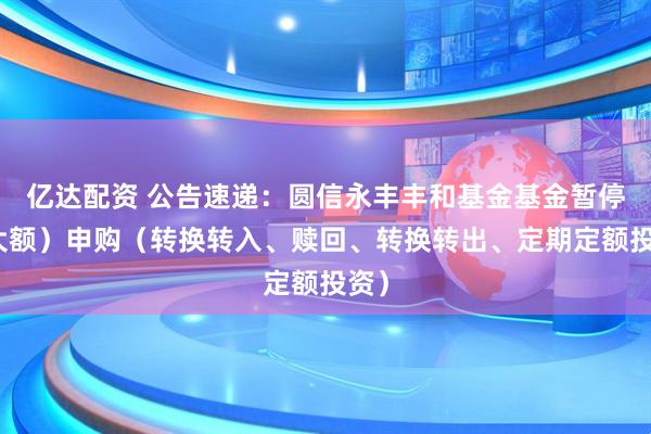 亿达配资 公告速递：圆信永丰丰和基金基金暂停（大额）申购（转换转入、赎回、转换转出、定期定额投资）
