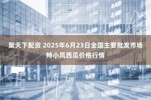 聚天下配资 2025年6月23日全国主要批发市场特小凤西瓜价格行情