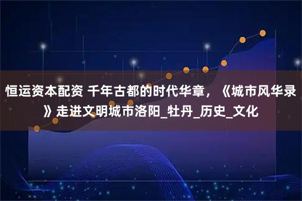 恒运资本配资 千年古都的时代华章，《城市风华录》走进文明城市洛阳_牡丹_历史_文化