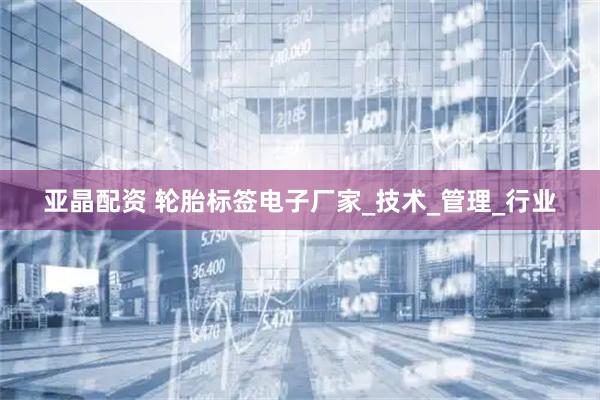 亚晶配资 轮胎标签电子厂家_技术_管理_行业