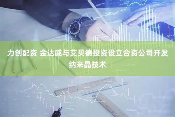 力创配资 金达威与艾贝德投资设立合资公司开发纳米晶技术