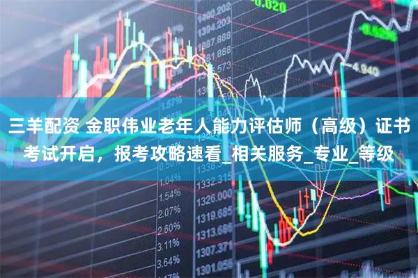 三羊配资 金职伟业老年人能力评估师（高级）证书考试开启，报考攻略速看_相关服务_专业_等级