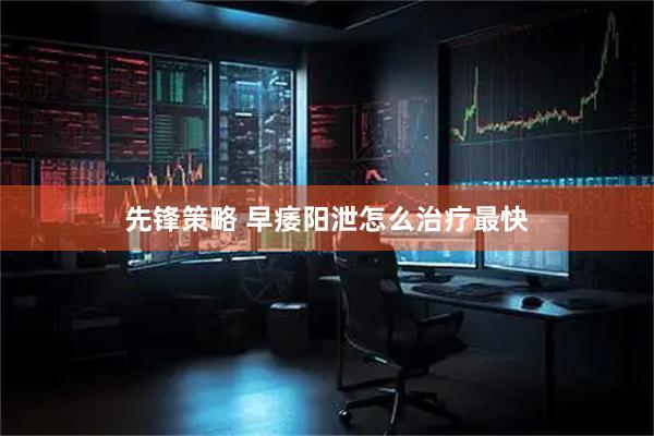 先锋策略 早痿阳泄怎么治疗最快