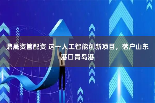 鼎晟资管配资 这一人工智能创新项目，落户山东港口青岛港