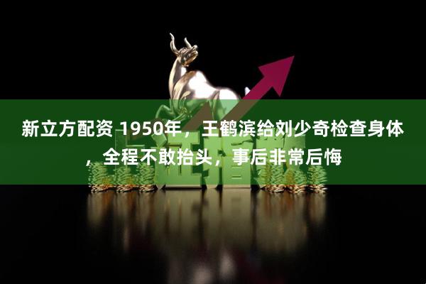 新立方配资 1950年，王鹤滨给刘少奇检查身体，全程不敢抬头，事后非常后悔