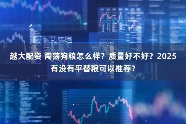 越大配资 闯荡狗粮怎么样？质量好不好？2025有没有平替粮可以推荐？