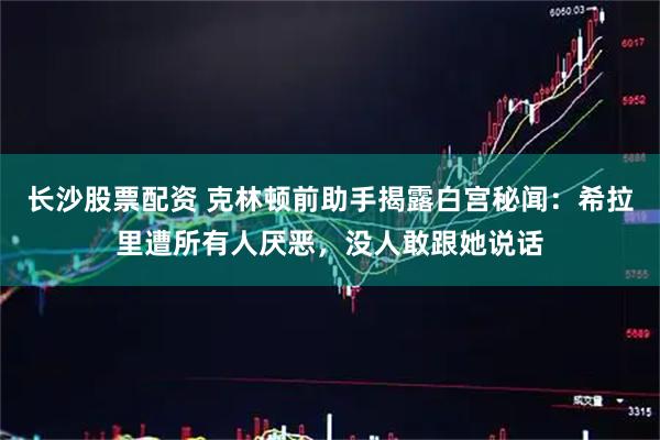 长沙股票配资 克林顿前助手揭露白宫秘闻：希拉里遭所有人厌恶，没人敢跟她说话