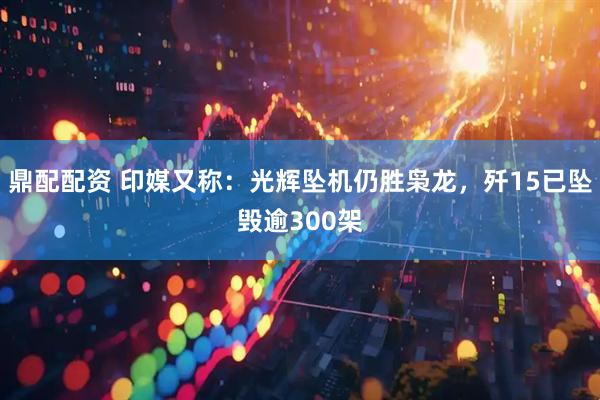 鼎配配资 印媒又称：光辉坠机仍胜枭龙，歼15已坠毁逾300架
