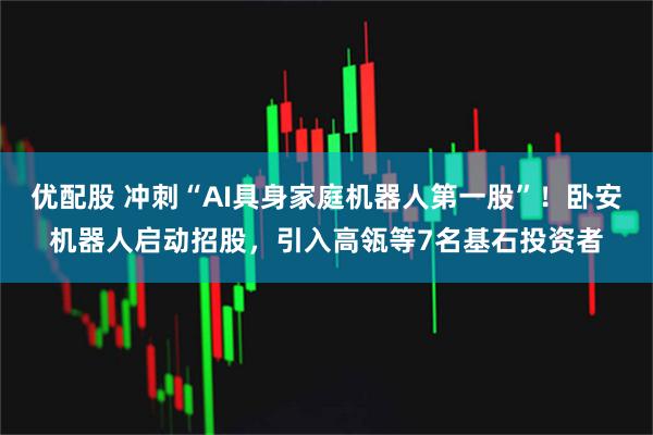 优配股 冲刺“AI具身家庭机器人第一股”！卧安机器人启动招股，引入高瓴等7名基石投资者