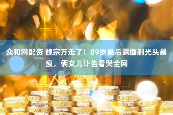 众和网配资 魏宗万走了！89岁最后露面剃光头暴瘦，俩女儿讣告看哭全网