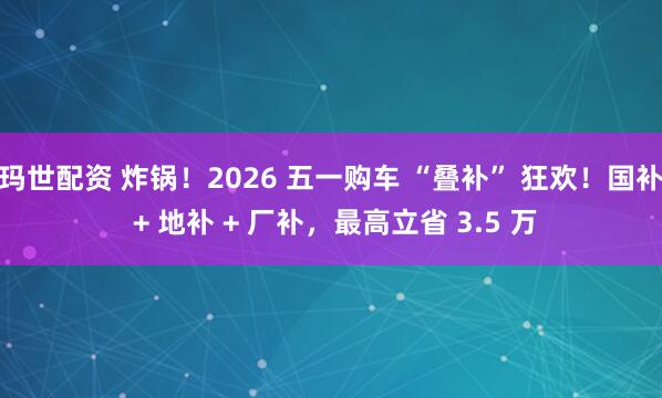 玛世配资 炸锅！2026 五一购车 “叠补” 狂欢！国补 + 地补 + 厂补，最高立省 3.5 万